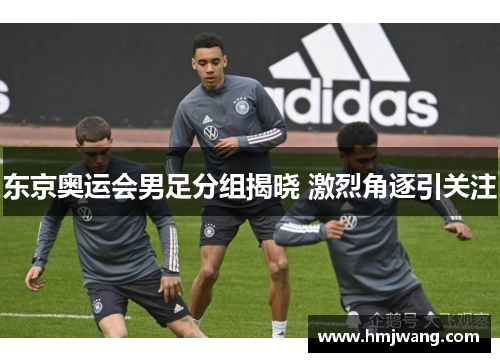 东京奥运会男足分组揭晓 激烈角逐引关注